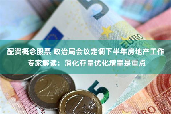 配资概念股票 政治局会议定调下半年房地产工作 专家解读：消化存量优化增量是重点