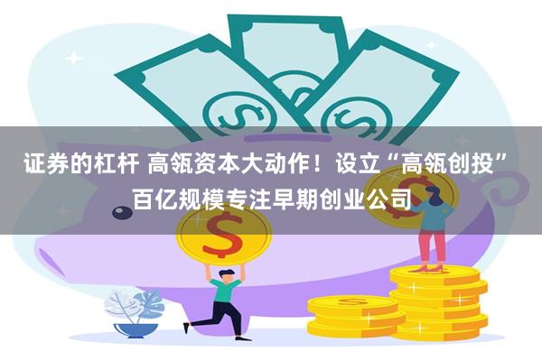 证券的杠杆 高瓴资本大动作！设立“高瓴创投” 百亿规模专注早期创业公司