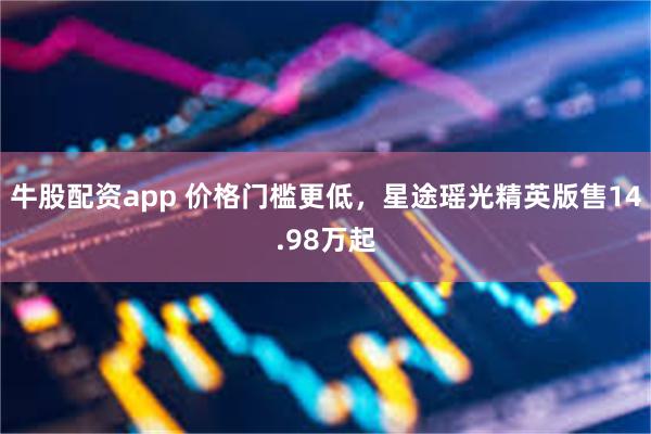 牛股配资app 价格门槛更低，星途瑶光精英版售14.98万起