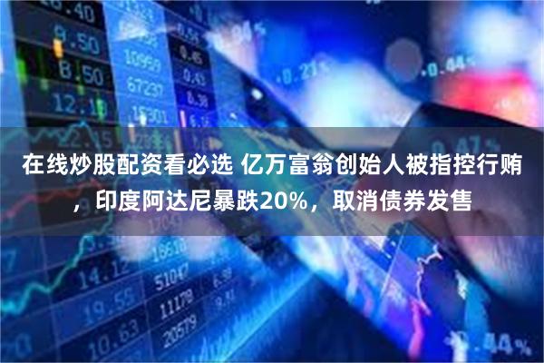 在线炒股配资看必选 亿万富翁创始人被指控行贿，印度阿达尼暴跌20%，取消债券发售