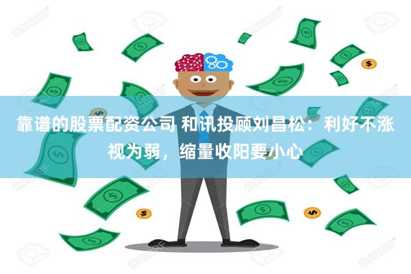 靠谱的股票配资公司 和讯投顾刘昌松：利好不涨视为弱，缩量收阳要小心
