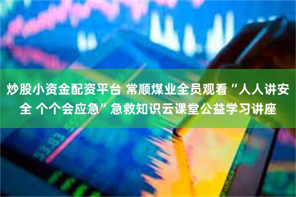 炒股小资金配资平台 常顺煤业全员观看“人人讲安全 个个会应急”急救知识云课堂公益学习讲座