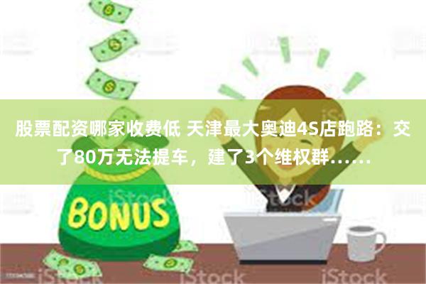 股票配资哪家收费低 天津最大奥迪4S店跑路：交了80万无法提车，建了3个维权群……