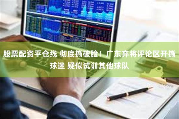 股票配资平仓线 彻底撕破脸！广东弃将评论区开撕球迷 疑似试训其他球队