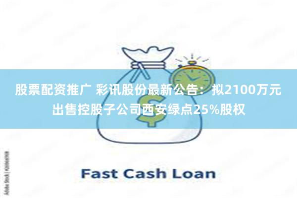 股票配资推广 彩讯股份最新公告：拟2100万元出售控股子公司西安绿点25%股权