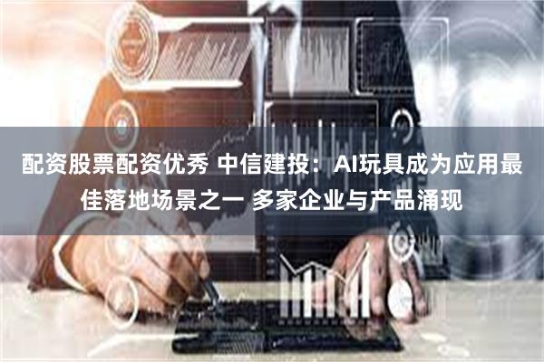 配资股票配资优秀 中信建投：AI玩具成为应用最佳落地场景之一 多家企业与产品涌现