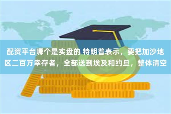 配资平台哪个是实盘的 特朗普表示，要把加沙地区二百万幸存者，全部送到埃及和约旦，整体清空