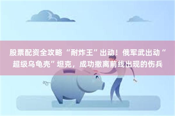 股票配资全攻略 “耐炸王”出动！俄军武出动“超级乌龟壳”坦克，成功撤离前线出现的伤兵