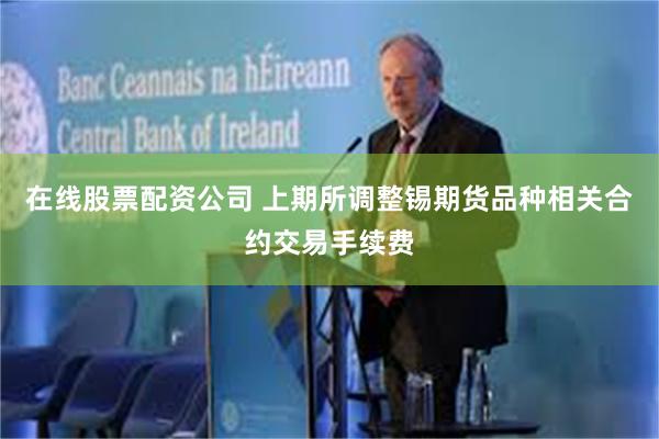 在线股票配资公司 上期所调整锡期货品种相关合约交易手续费
