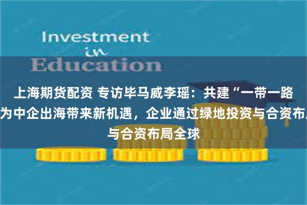 上海期货配资 专访毕马威李瑶：共建“一带一路”倡议为中企出海带来新机遇，企业通过绿地投资与合资布局全球
