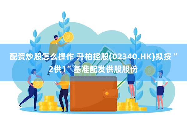 配资炒股怎么操作 升柏控股(02340.HK)拟按“2供1”基准配发供股股份