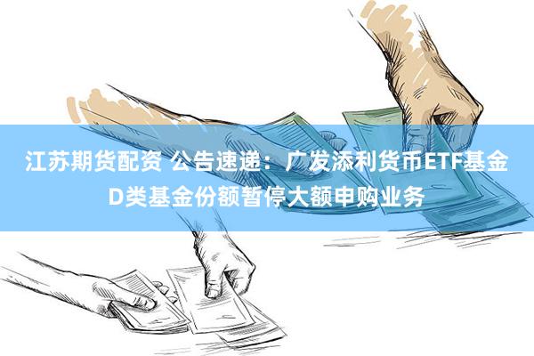 江苏期货配资 公告速递：广发添利货币ETF基金D类基金份额暂停大额申购业务