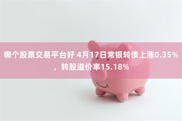 哪个股票交易平台好 4月17日常银转债上涨0.35%，转股溢价率15.18%