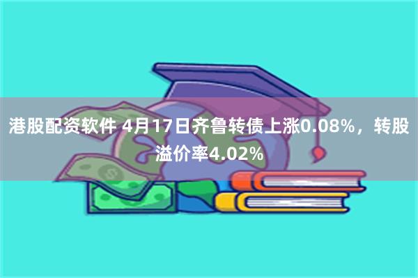 港股配资软件 4月17日齐鲁转债上涨0.08%，转股溢价率4.02%