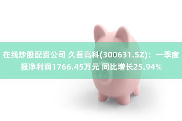 在线炒股配资公司 久吾高科(300631.SZ)：一季度报净利润1766.45万元 同比增长25.94%