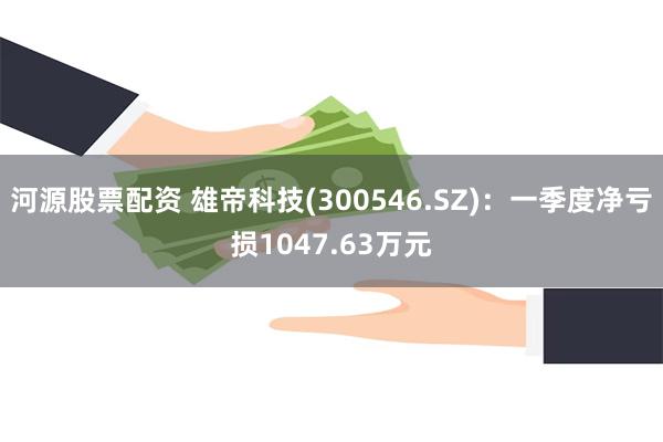 河源股票配资 雄帝科技(300546.SZ)：一季度净亏损1047.63万元