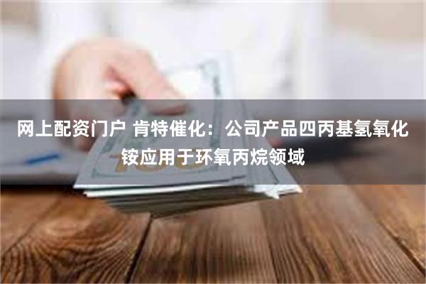 网上配资门户 肯特催化：公司产品四丙基氢氧化铵应用于环氧丙烷领域