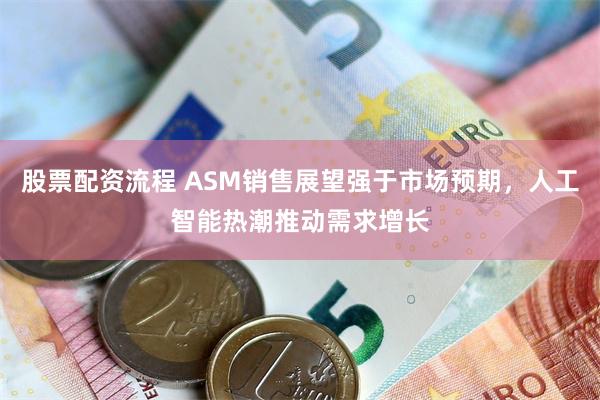 股票配资流程 ASM销售展望强于市场预期，人工智能热潮推动需求增长