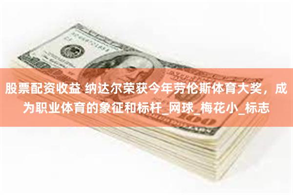 股票配资收益 纳达尔荣获今年劳伦斯体育大奖，成为职业体育的象征和标杆_网球_梅花小_标志