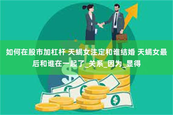 如何在股市加杠杆 天蝎女注定和谁结婚 天蝎女最后和谁在一起了_关系_因为_显得