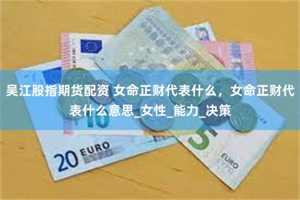 吴江股指期货配资 女命正财代表什么，女命正财代表什么意思_女性_能力_决策