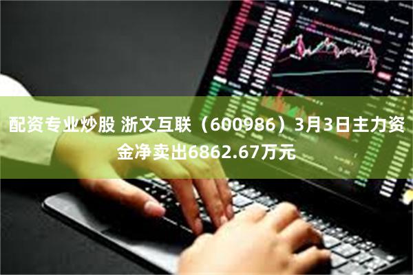 配资专业炒股 浙文互联（600986）3月3日主力资金净卖出6862.67万元