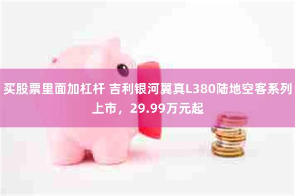 买股票里面加杠杆 吉利银河翼真L380陆地空客系列上市，29.99万元起