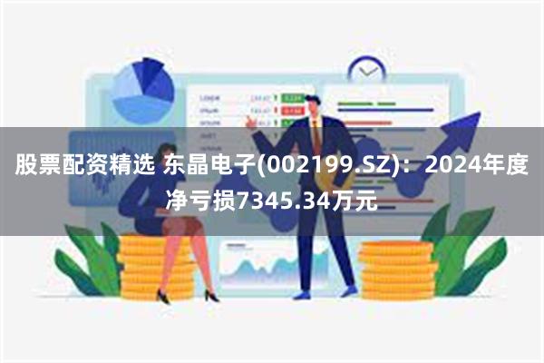 股票配资精选 东晶电子(002199.SZ)：2024年度净亏损7345.34万元