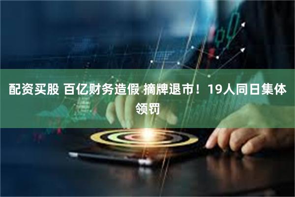 配资买股 百亿财务造假 摘牌退市！19人同日集体领罚