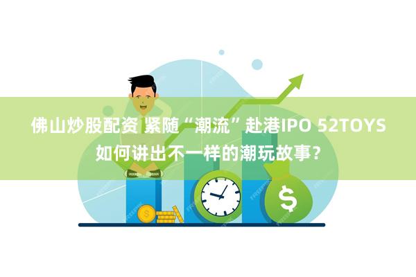 佛山炒股配资 紧随“潮流”赴港IPO 52TOYS如何讲出不一样的潮玩故事？