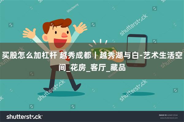 买股怎么加杠杆 越秀成都丨越秀湖与白-艺术生活空间_花房_客厅_藏品