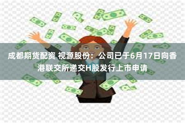 成都期货配资 视源股份：公司已于6月17日向香港联交所递交H股发行上市申请