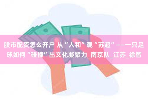股市配资怎么开户 从“人和”观“苏超”——一只足球如何“碰撞”出文化凝聚力_南京队_江苏_徐智