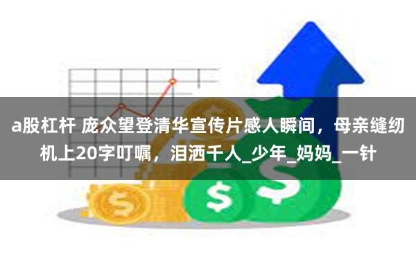a股杠杆 庞众望登清华宣传片感人瞬间，母亲缝纫机上20字叮嘱，泪洒千人_少年_妈妈_一针