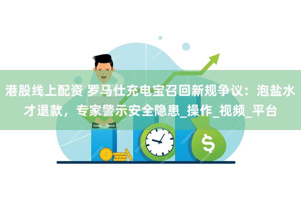 港股线上配资 罗马仕充电宝召回新规争议：泡盐水才退款，专家警示安全隐患_操作_视频_平台