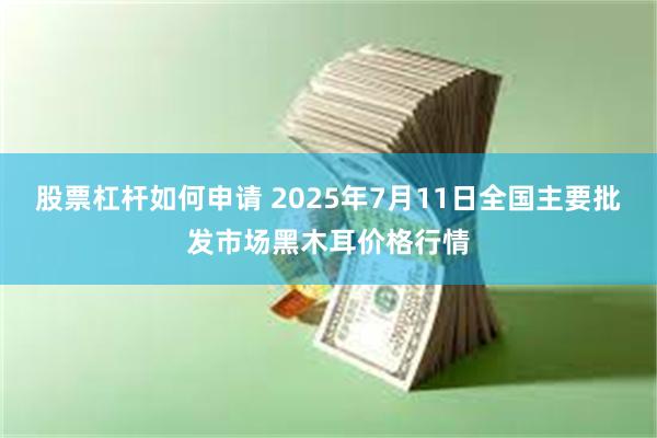 股票杠杆如何申请 2025年7月11日全国主要批发市场黑木耳价格行情
