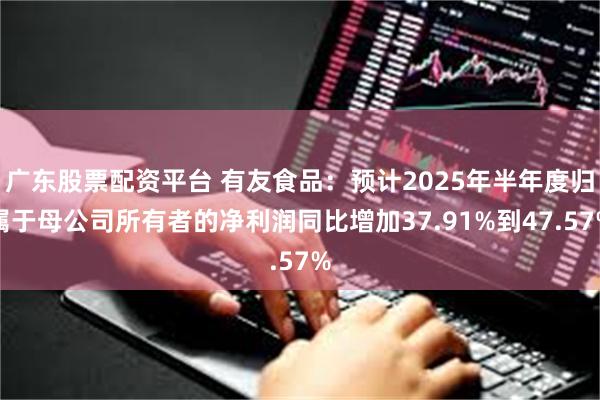 广东股票配资平台 有友食品：预计2025年半年度归属于母公司所有者的净利润同比增加37.91%到47.57%