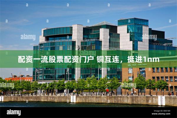 配资一流股票配资门户 铜互连，挺进1nm