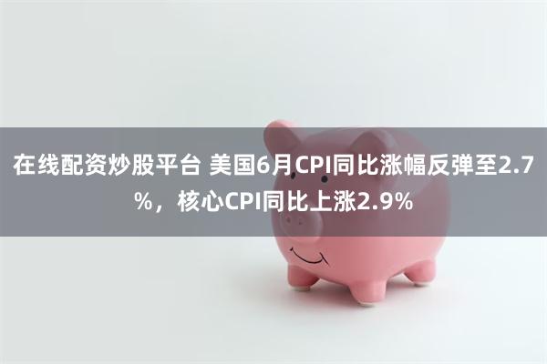 在线配资炒股平台 美国6月CPI同比涨幅反弹至2.7%，核心CPI同比上涨2.9%