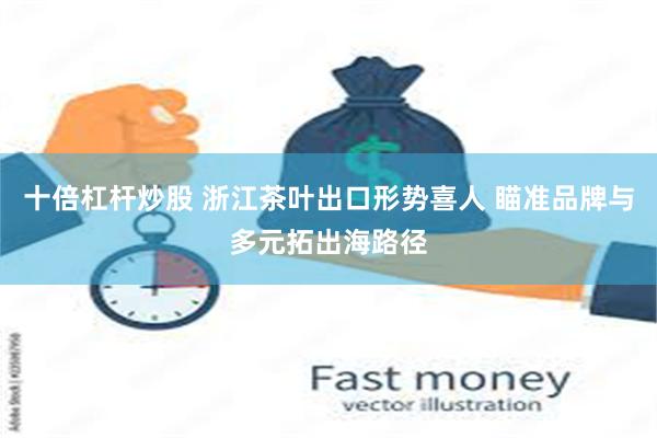 十倍杠杆炒股 浙江茶叶出口形势喜人 瞄准品牌与多元拓出海路径