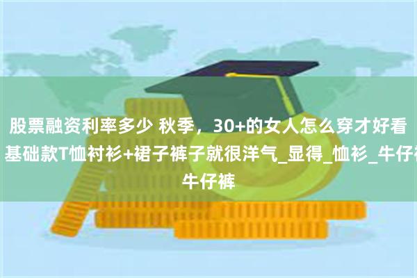 股票融资利率多少 秋季，30+的女人怎么穿才好看？基础款T恤衬衫+裙子裤子就很洋气_显得_恤衫_牛仔裤