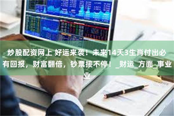 炒股配资网上 好运来袭！未来14天3生肖付出必有回报，财富翻倍，钞票接不停！_财运_方面_事业