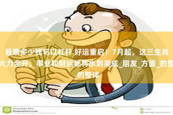股票多少钱可以杠杆 好运重启！7月起，这三生肖将火力全开，事业和财运都将水到渠成_朋友_方面_的整体