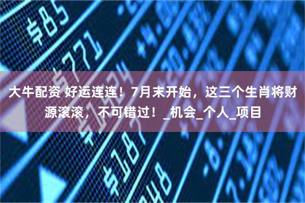 大牛配资 好运连连！7月末开始，这三个生肖将财源滚滚，不可错过！_机会_个人_项目