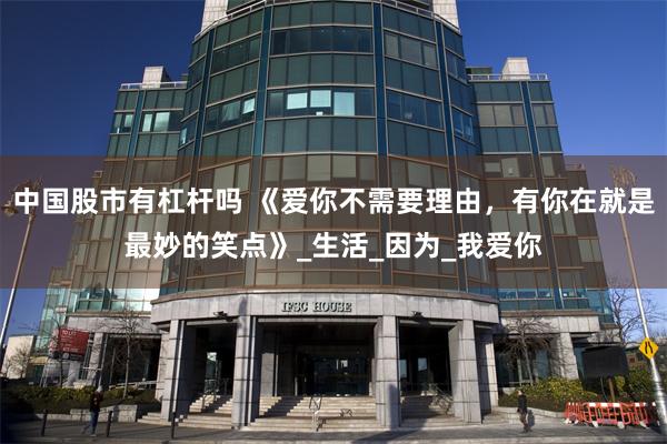 中国股市有杠杆吗 《爱你不需要理由，有你在就是最妙的笑点》_生活_因为_我爱你
