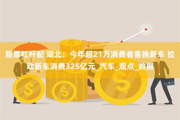 股票杠杆配 湖北：今年超21万消费者喜换新车 拉动新车消费325亿元_汽车_观点_数据