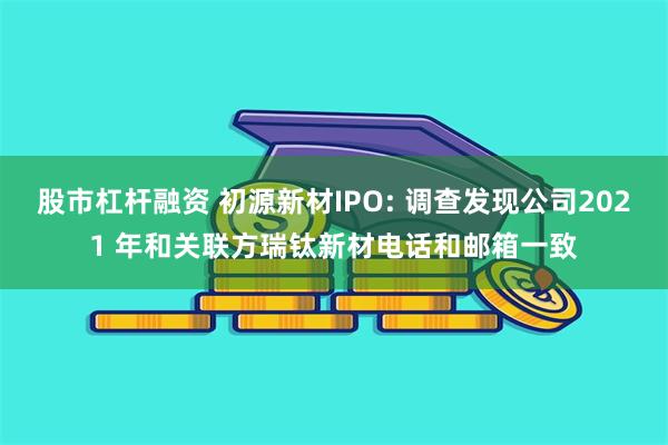股市杠杆融资 初源新材IPO: 调查发现公司2021 年和关联方瑞钛新材电话和邮箱一致