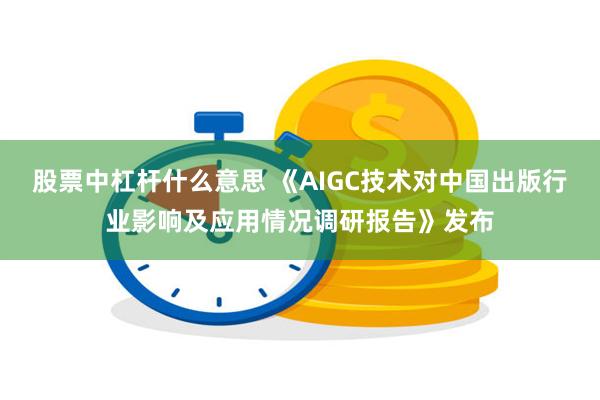 股票中杠杆什么意思 《AIGC技术对中国出版行业影响及应用情况调研报告》发布