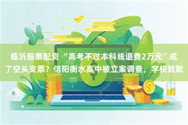 临沂股票配资 “高考不过本科线退费2万元”成了空头支票？信阳衡水高中被立案调查，学校致歉
