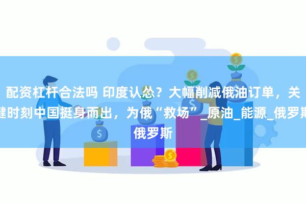 配资杠杆合法吗 印度认怂？大幅削减俄油订单，关键时刻中国挺身而出，为俄“救场”_原油_能源_俄罗斯